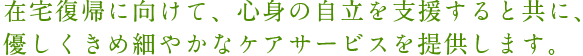在宅復帰に向けて、心身の自立を支援すると共に、 優しくきめ細やかなケアサービスを提供します。  